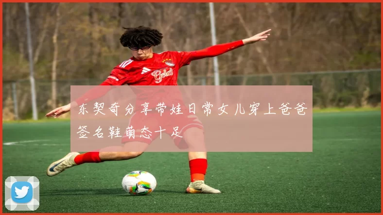 东契奇分享带娃日常女儿穿上爸爸签名鞋萌态十足