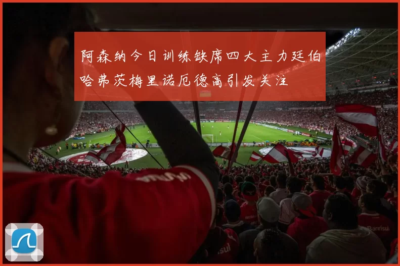 阿森纳今日训练缺席四大主力廷伯哈弗茨梅里诺厄德高引发关注
