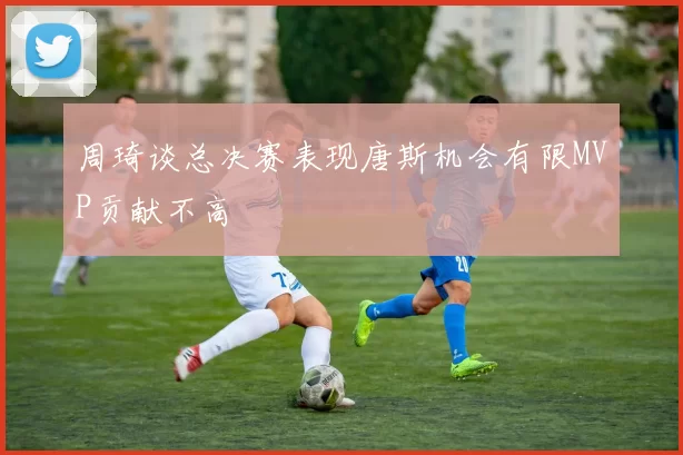 周琦谈总决赛表现唐斯机会有限MVP贡献不高