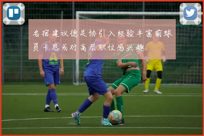名宿建议德足协引入经验丰富前球员卡恩或对高层职位感兴趣