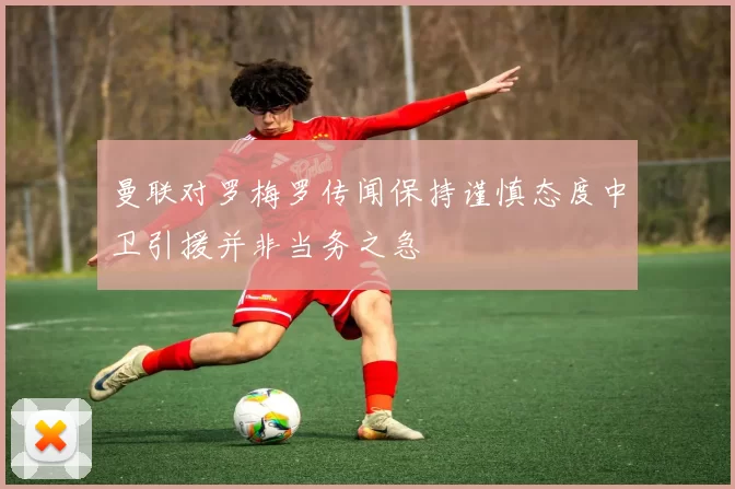 曼联对罗梅罗传闻保持谨慎态度中卫引援并非当务之急