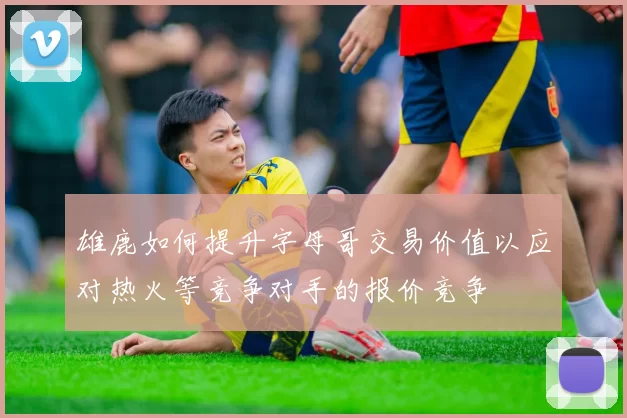 雄鹿如何提升字母哥交易价值以应对热火等竞争对手的报价竞争