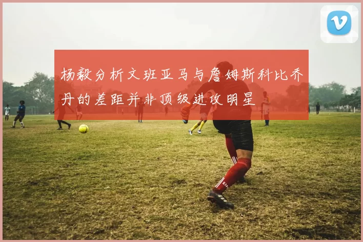 杨毅分析文班亚马与詹姆斯科比乔丹的差距并非顶级进攻明星