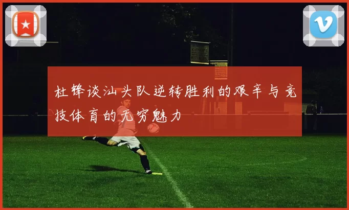 杜锋谈汕头队逆转胜利的艰辛与竞技体育的无穷魅力