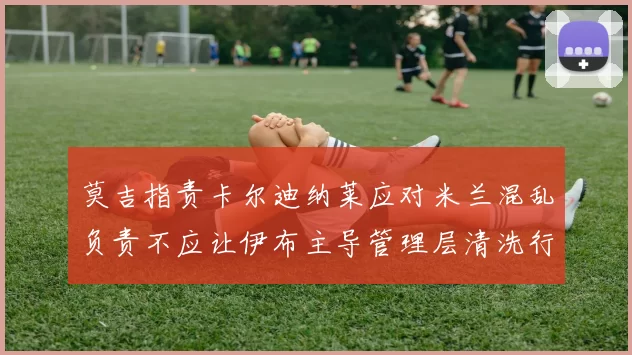 莫吉指责卡尔迪纳莱应对米兰混乱负责不应让伊布主导管理层清洗行动
