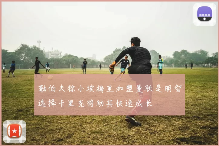 勒伯夫称小埃梅里加盟曼联是明智选择卡里克将助其快速成长