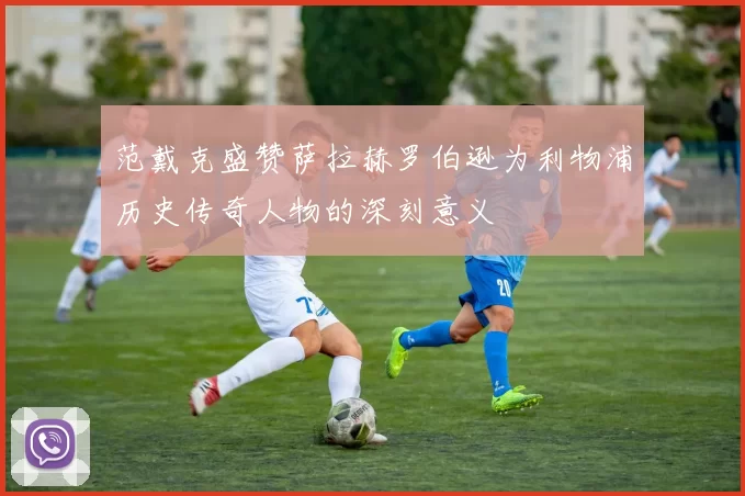 范戴克盛赞萨拉赫罗伯逊为利物浦历史传奇人物的深刻意义