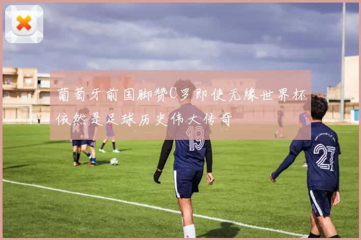葡萄牙前国脚赞C罗即使无缘世界杯依然是足球历史伟大传奇