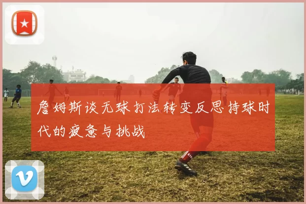 詹姆斯谈无球打法转变反思持球时代的疲惫与挑战