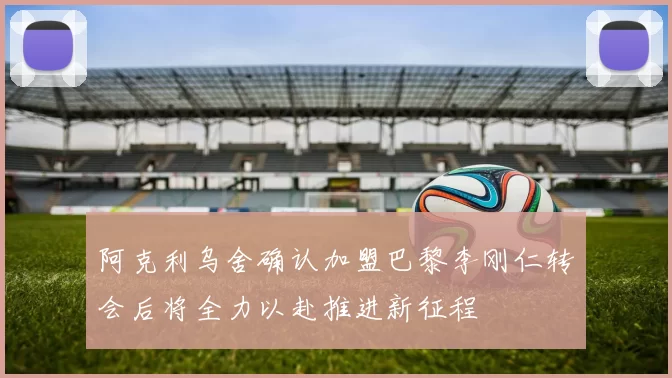 阿克利乌舍确认加盟巴黎李刚仁转会后将全力以赴推进新征程