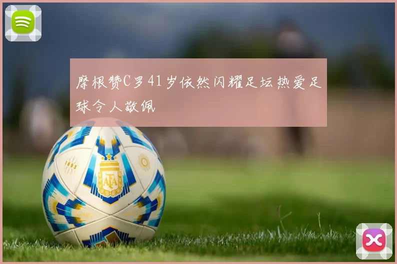 摩根赞C罗41岁依然闪耀足坛热爱足球令人敬佩