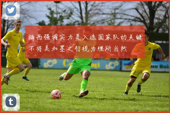 梅西强调实力是入选国家队的关键不将美加墨之行视为理所当然