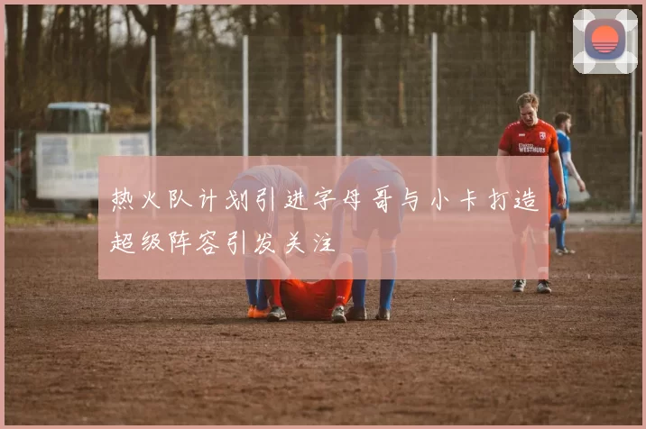 热火队计划引进字母哥与小卡打造超级阵容引发关注