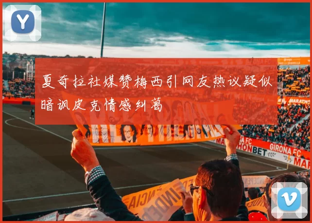 夏奇拉社媒赞梅西引网友热议疑似暗讽皮克情感纠葛