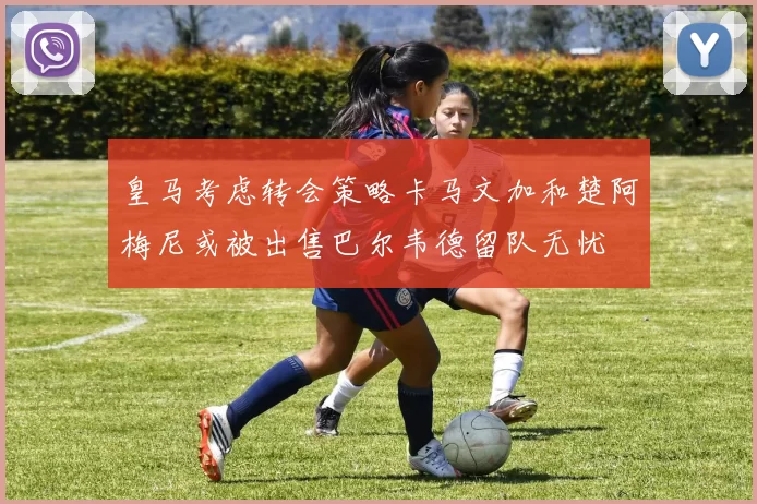 皇马考虑转会策略卡马文加和楚阿梅尼或被出售巴尔韦德留队无忧