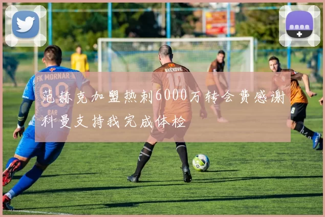 范赫克加盟热刺6000万转会费感谢科曼支持我完成体检