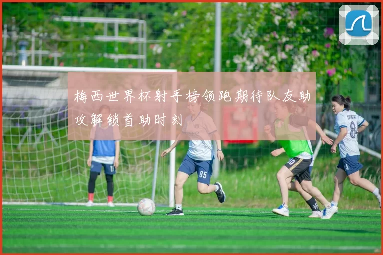 梅西世界杯射手榜领跑期待队友助攻解锁首助时刻