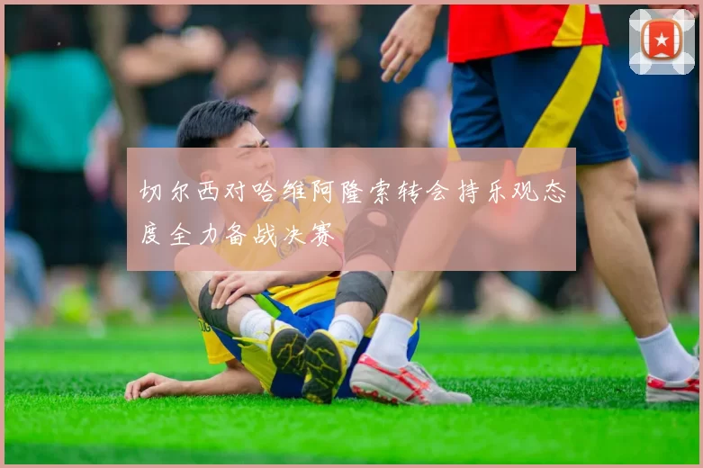 切尔西对哈维阿隆索转会持乐观态度全力备战决赛