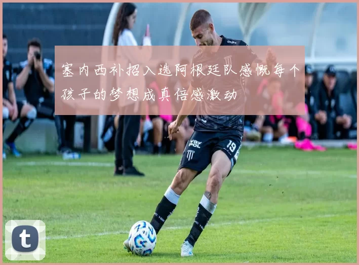 塞内西补招入选阿根廷队感慨每个孩子的梦想成真倍感激动
