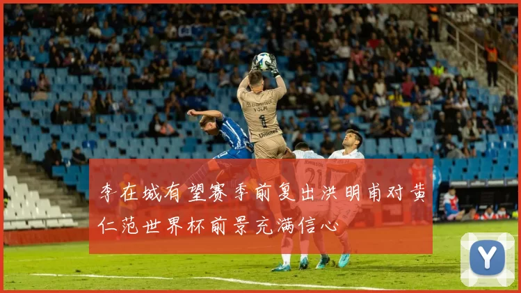 李在城有望赛季前复出洪明甫对黄仁范世界杯前景充满信心