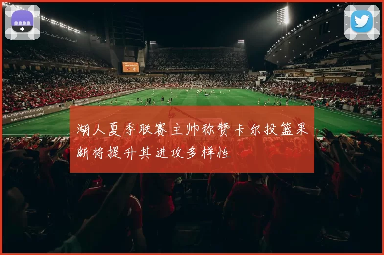 湖人夏季联赛主帅称赞卡尔投篮果断将提升其进攻多样性